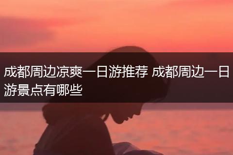 成都周边凉爽一日游推荐 成都周边一日游景点有哪些