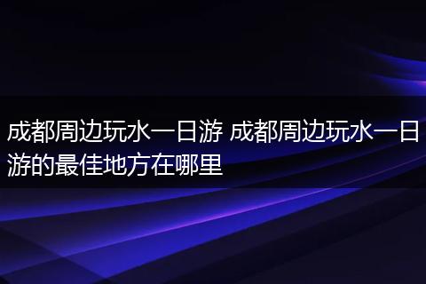 成都周边玩水一日游 成都周边玩水一日游的最佳地方在哪里