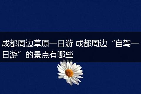 成都周边草原一日游 成都周边“自驾一日游”的景点有哪些