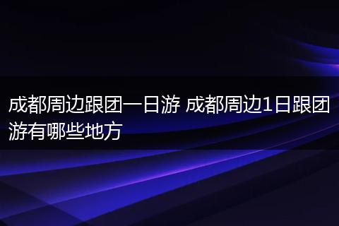 成都周边跟团一日游 成都周边1日跟团游有哪些地方