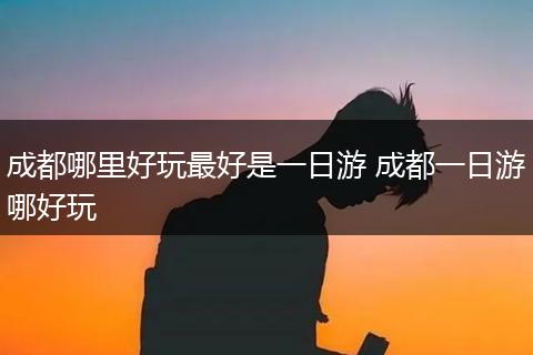 成都哪里好玩最好是一日游 成都一日游哪好玩