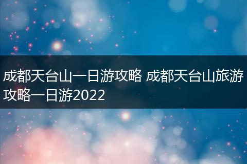 成都天台山一日游攻略 成都天台山旅游攻略一日游2022