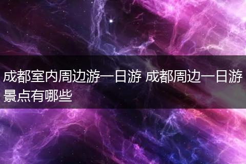 成都室内周边游一日游 成都周边一日游景点有哪些