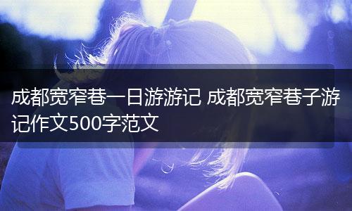 成都宽窄巷一日游游记 成都宽窄巷子游记作文500字范文