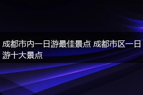 成都市内一日游最佳景点 成都市区一日游十大景点