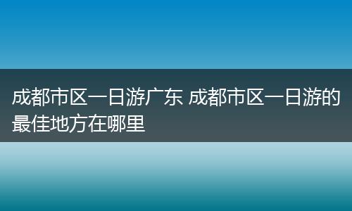 成都市区一日游广东 成都市区一日游的最佳地方在哪里