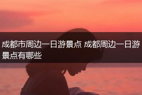 成都市周边一日游景点 成都周边一日游景点有哪些