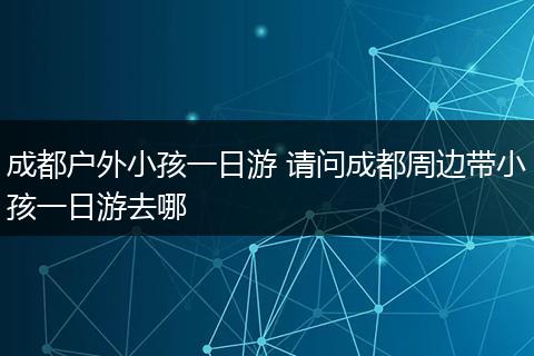 成都户外小孩一日游 请问成都周边带小孩一日游去哪