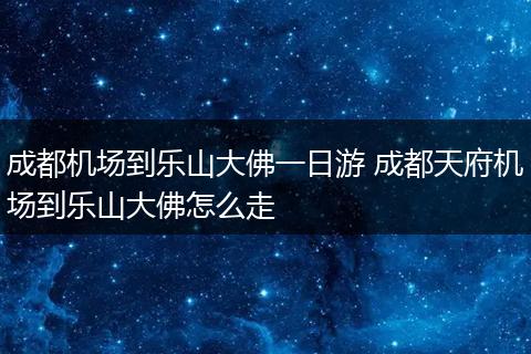 成都机场到乐山大佛一日游 成都天府机场到乐山大佛怎么走
