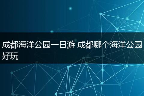 成都海洋公园一日游 成都哪个海洋公园好玩