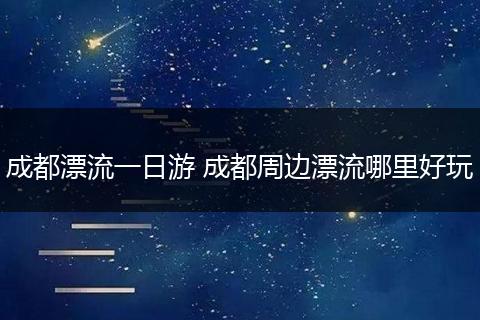 成都漂流一日游 成都周边漂流哪里好玩