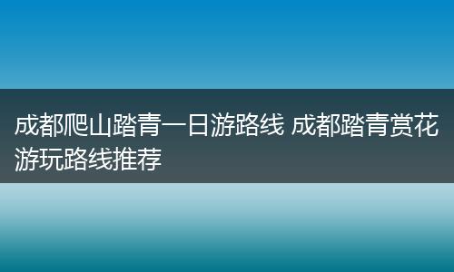 成都爬山踏青一日游路线 成都踏青赏花游玩路线推荐