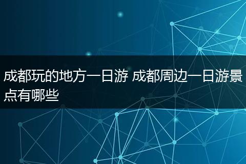 成都玩的地方一日游 成都周边一日游景点有哪些