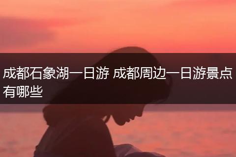 成都石象湖一日游 成都周边一日游景点有哪些