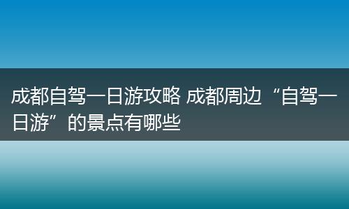 成都自驾一日游攻略 成都周边“自驾一日游”的景点有哪些