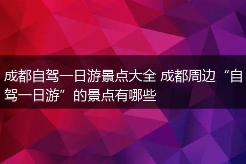 成都自驾一日游景点大全 成都周边“自驾一日游”的景点有哪些