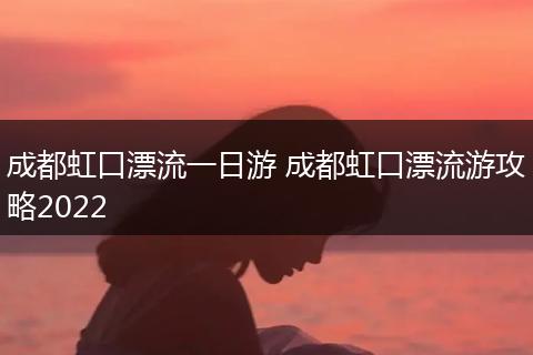 成都虹口漂流一日游 成都虹口漂流游攻略2022
