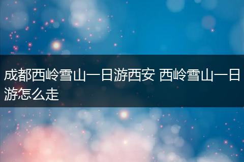 成都西岭雪山一日游西安 西岭雪山一日游怎么走