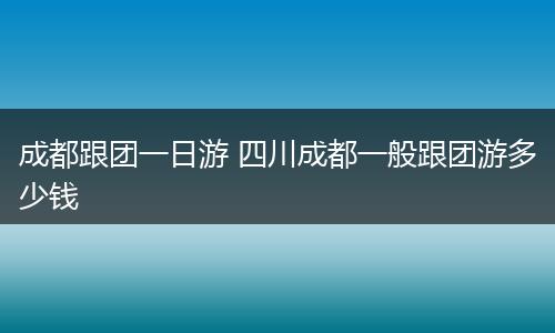 成都跟团一日游 四川成都一般跟团游多少钱