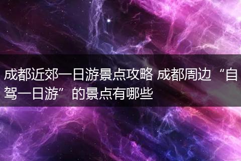 成都近郊一日游景点攻略 成都周边“自驾一日游”的景点有哪些