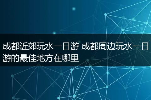 成都近郊玩水一日游 成都周边玩水一日游的最佳地方在哪里