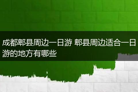 成都郫县周边一日游 郫县周边适合一日游的地方有哪些