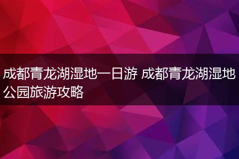 成都青龙湖湿地一日游 成都青龙湖湿地公园旅游攻略