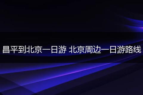 昌平到北京一日游 北京周边一日游路线