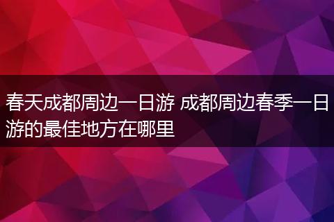 春天成都周边一日游 成都周边春季一日游的最佳地方在哪里