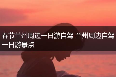 春节兰州周边一日游自驾 兰州周边自驾一日游景点