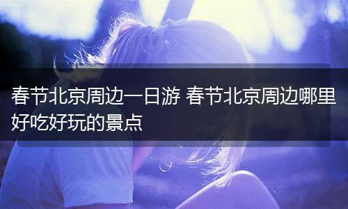春节北京周边一日游 春节北京周边哪里好吃好玩的景点