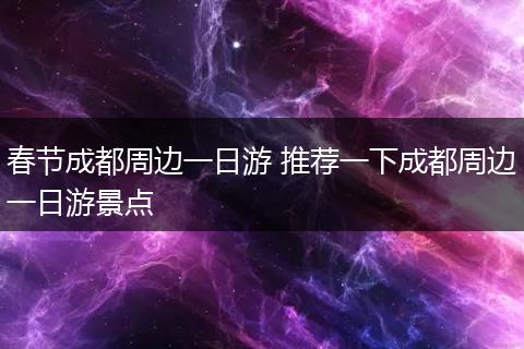 春节成都周边一日游 推荐一下成都周边一日游景点
