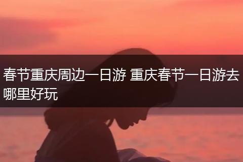 春节重庆周边一日游 重庆春节一日游去哪里好玩