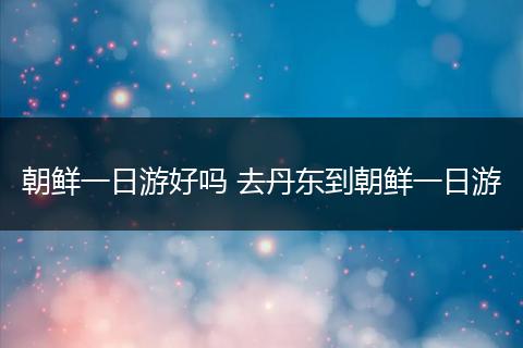 朝鲜一日游好吗 去丹东到朝鲜一日游