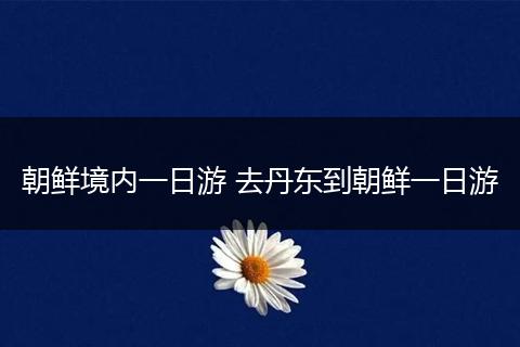 朝鲜境内一日游 去丹东到朝鲜一日游