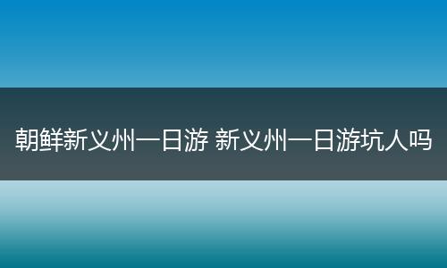 朝鲜新义州一日游 新义州一日游坑人吗