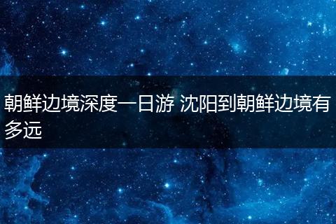 朝鲜边境深度一日游 沈阳到朝鲜边境有多远