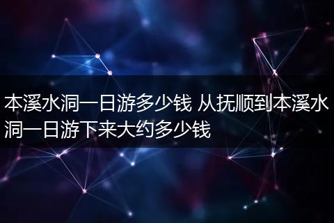 本溪水洞一日游多少钱 从抚顺到本溪水洞一日游下来大约多少钱