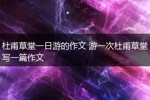 杜甫草堂一日游的作文 游一次杜甫草堂写一篇作文