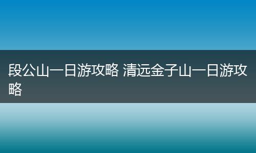 段公山一日游攻略 清远金子山一日游攻略