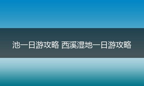 池一日游攻略 西溪湿地一日游攻略