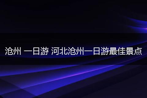 沧州 一日游 河北沧州一日游最佳景点