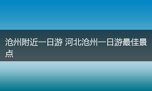 沧州附近一日游 河北沧州一日游最佳景点