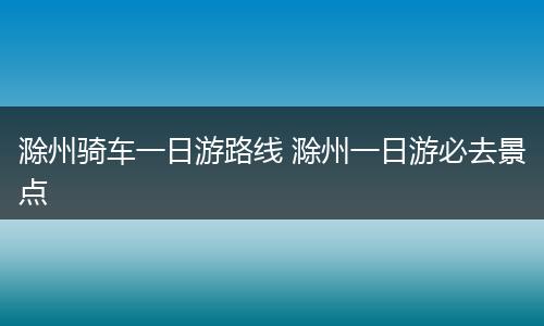 滁州骑车一日游路线 滁州一日游必去景点
