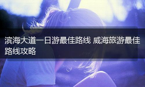 滨海大道一日游最佳路线 威海旅游最佳路线攻略