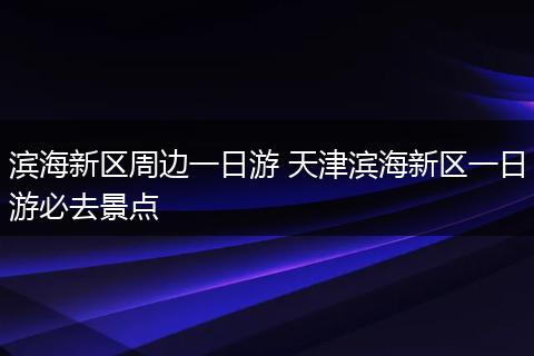 滨海新区周边一日游 天津滨海新区一日游必去景点
