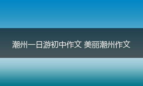 潮州一日游初中作文 美丽潮州作文