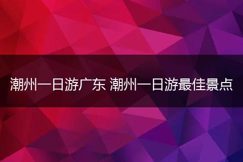 潮州一日游广东 潮州一日游最佳景点
