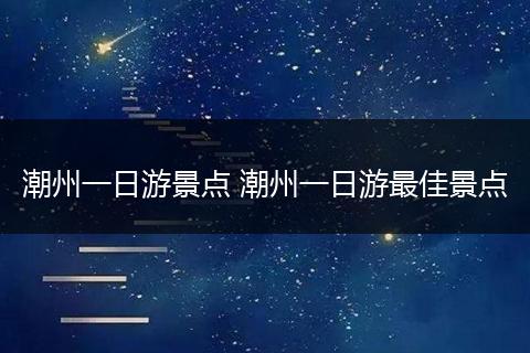 潮州一日游景点 潮州一日游最佳景点