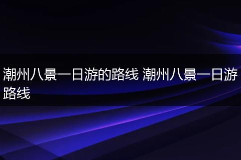 潮州八景一日游的路线 潮州八景一日游路线